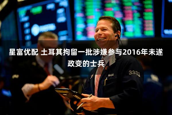 星富优配 土耳其拘留一批涉嫌参与2016年未遂政变的士兵