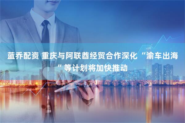 蓝乔配资 重庆与阿联酋经贸合作深化 “渝车出海”等计划将加快推动