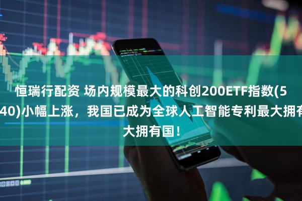恒瑞行配资 场内规模最大的科创200ETF指数(588240)小幅上涨，我国已成为全球人工智能专利最大拥有国！