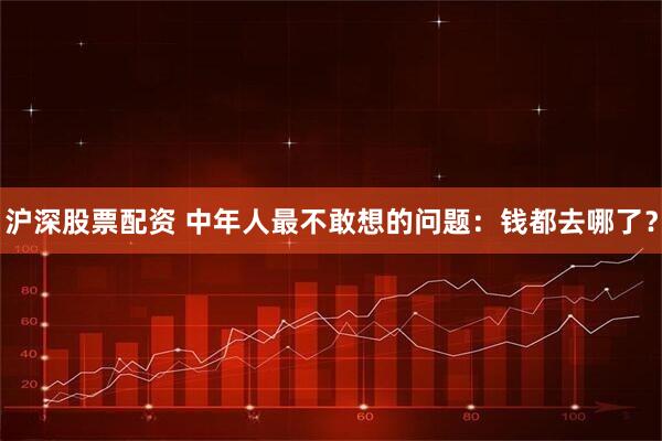 沪深股票配资 中年人最不敢想的问题：钱都去哪了？