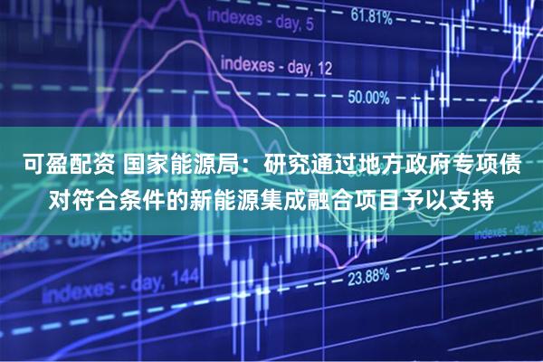 可盈配资 国家能源局：研究通过地方政府专项债对符合条件的新能源集成融合项目予以支持
