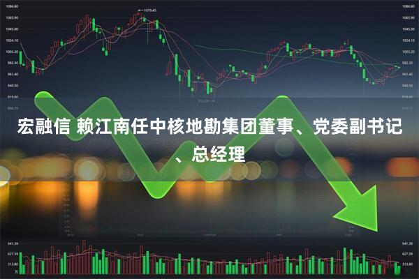 宏融信 赖江南任中核地勘集团董事、党委副书记、总经理