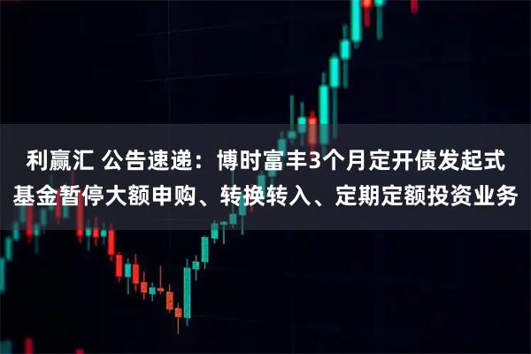 利赢汇 公告速递：博时富丰3个月定开债发起式基金暂停大额申购、转换转入、定期定额投资业务