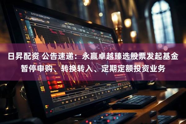 日昇配资 公告速递：永赢卓越臻选股票发起基金暂停申购、转换转入、定期定额投资业务