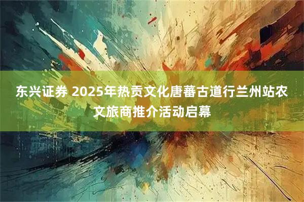 东兴证券 2025年热贡文化唐蕃古道行兰州站农文旅商推介活动启幕