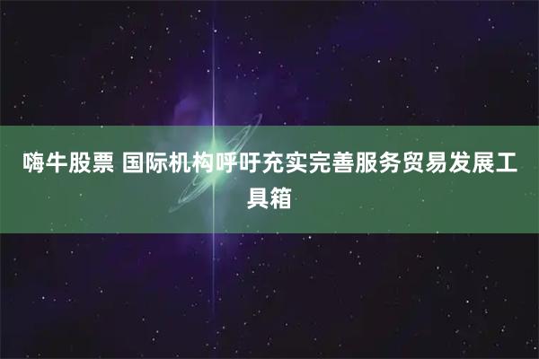 嗨牛股票 国际机构呼吁充实完善服务贸易发展工具箱
