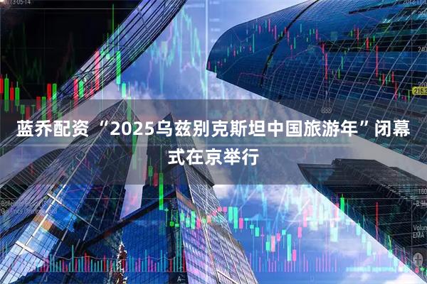 蓝乔配资 “2025乌兹别克斯坦中国旅游年”闭幕式在京举行