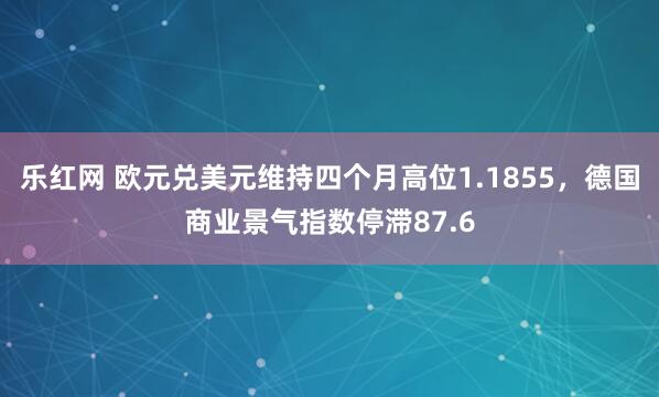 乐红网 欧元兑美元维持四个月高位1.1855，德国商业景气指数停滞87.6