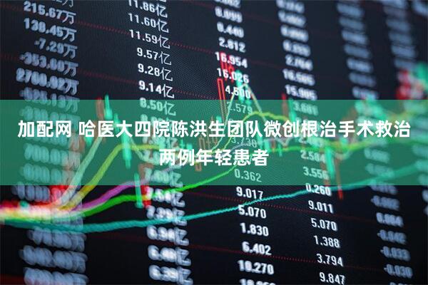 加配网 哈医大四院陈洪生团队微创根治手术救治两例年轻患者