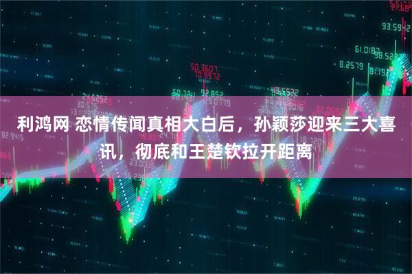 利鸿网 恋情传闻真相大白后,孙颖莎迎来三大喜讯,彻底和王楚钦拉开距离