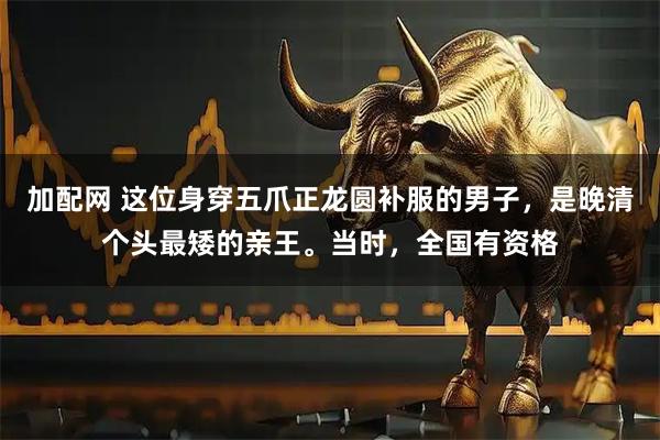 加配网 这位身穿五爪正龙圆补服的男子，是晚清个头最矮的亲王。当时，全国有资格