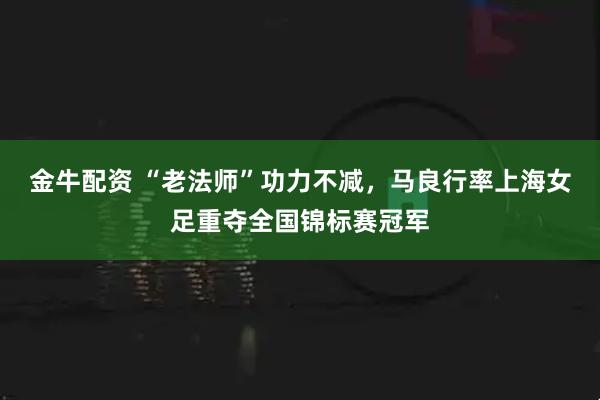 金牛配资 “老法师”功力不减，马良行率上海女足重夺全国锦标赛冠军