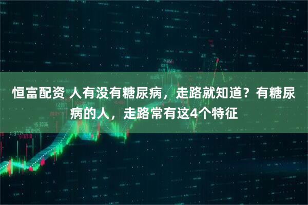 恒富配资 人有没有糖尿病，走路就知道？有糖尿病的人，走路常有这4个特征